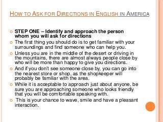 HOW TO ASK FOR DIRECTIONS IN ENGLISH IN AMERICA











STEP ONE – Identify and approach the person
whom you will ask for directions
The first thing you should do is to get familiar with your
surroundings and find someone who can help you.
Unless you are in the middle of the desert or driving in
the mountains, there are almost always people close by
who will be more than happy to give you directions.
And if you don’t see someone close by, you can go into
the nearest store or shop, as the shopkeeper will
probably be familiar with the area.
While it is acceptable to approach just about anyone, be
sure you are approaching someone who looks friendly
that you will be comfortable speaking with.
This is your chance to wave, smile and have a pleasant
interaction.

 