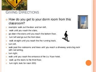 GIVING DIRECTIONS


How do you get to your dorm room from this
classroom?



example: walk out the door and turn left,




walk until you reach the stairs,
go down the stairs until you reach the bottom floor,



turn left and go out the front door,



walk straight until you reach the the running track,



turn left,



walk past the restrooms and trees until you reach a driveway and a big rock
with red writing,



turn right,



walk until you reach the entrance of the Liu Yuan hotel,



walk up the stairs to the third floor,



turn right, look for room 303)

 