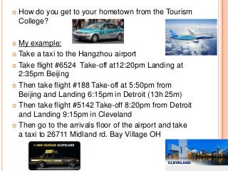 

How do you get to your hometown from the Tourism
College?

My example:
 Take a taxi to the Hangzhou airport
 Take flight #6524 Take-off at12:20pm Landing at
2:35pm Beijing
 Then take flight #188 Take-off at 5:50pm from
Beijing and Landing 6:15pm in Detroit (13h 25m)
 Then take flight #5142 Take-off 8:20pm from Detroit
and Landing 9:15pm in Cleveland
 Then go to the arrivals floor of the airport and take
a taxi to 26711 Midland rd. Bay Village OH


 