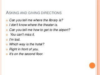 ASKING AND GIVING DIRECTIONS
Can you tell me where the library is?
 I don't know where the theater is.
 Can you tell me how to get to the airport?
 You can't miss it.
 I'm lost.
 Which way is the hotel?
 Right in front of you.
 It's on the second floor.


 