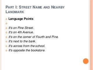 PART I: STREET NAME AND NEARBY
LANDMARK


Language Points



It's on Pine Street.
 It's on 4th Avenue.
 It's on the corner of Fourth and Pine.
 It's next to the bank.
 It's across from the school.
 It's opposite the bookstore.


 