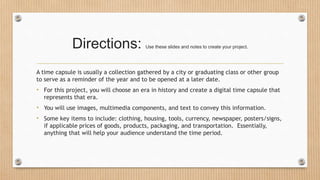 Directions: Use these slides and notes to create your project.
A time capsule is usually a collection gathered by a city or graduating class or other group
to serve as a reminder of the year and to be opened at a later date.
• For this project, you will choose an era in history and create a digital time capsule that
represents that era.
• You will use images, multimedia components, and text to convey this information.
• Some key items to include: clothing, housing, tools, currency, newspaper, posters/signs,
if applicable prices of goods, products, packaging, and transportation. Essentially,
anything that will help your audience understand the time period.
 