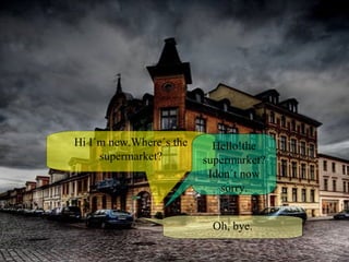 Hi I´m new.Where´s the supermarket? Hello!the supermarket?Idon´t now sorry. Oh, bye. 