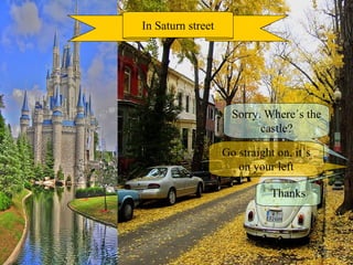 Sorry. Where´s the castle? In Saturn street Go straight on, it´s on your left Thanks 