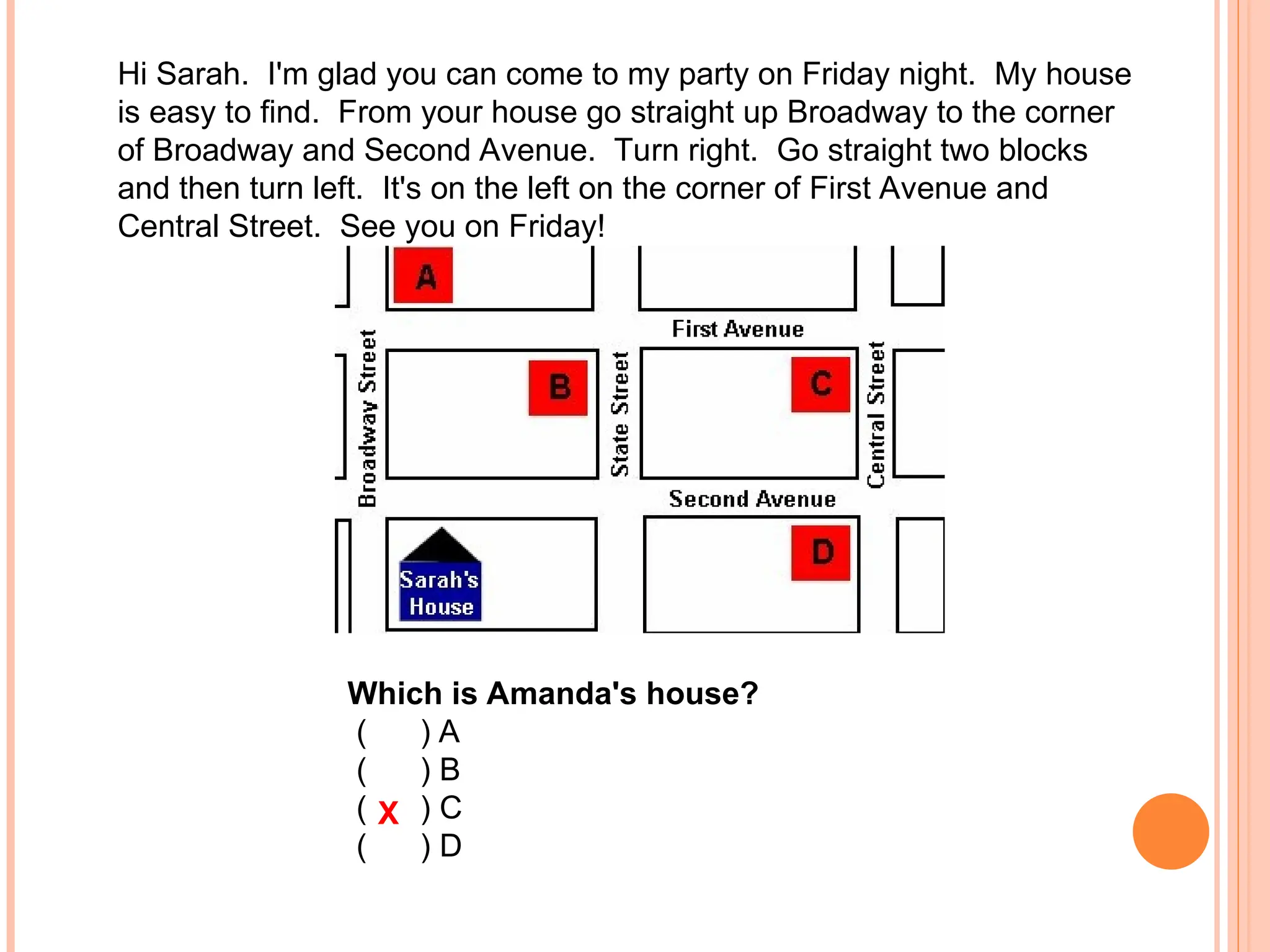 Hi Sarah. I'm glad you can come to my party on Friday night. My house
is easy to find. From your house go straight up Broadway to the corner
of Broadway and Second Avenue. Turn right. Go straight two blocks
and then turn left. It's on the left on the corner of First Avenue and
Central Street. See you on Friday!
Which is Amanda's house?
( ) A
( ) B
( ) C
( ) D
X
 