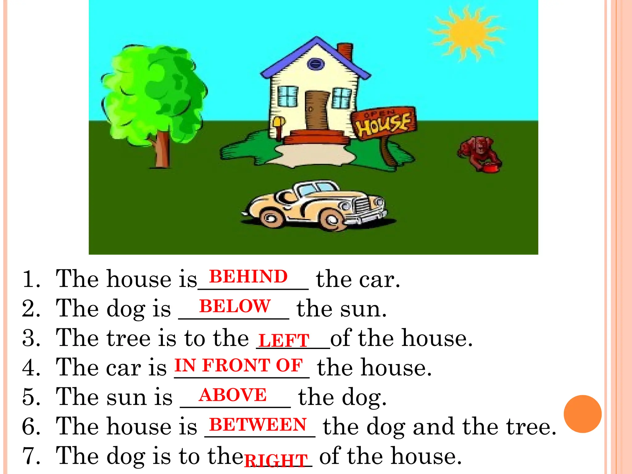 1. The house is_________ the car.
2. The dog is _________ the sun.
3. The tree is to the ______of the house.
4. The car is ___________ the house.
5. The sun is _________ the dog.
6. The house is _________ the dog and the tree.
7. The dog is to the _____ of the house.
BEHIND
BELOW
IN FRONT OF
ABOVE
BETWEEN
LEFT
RIGHT
 