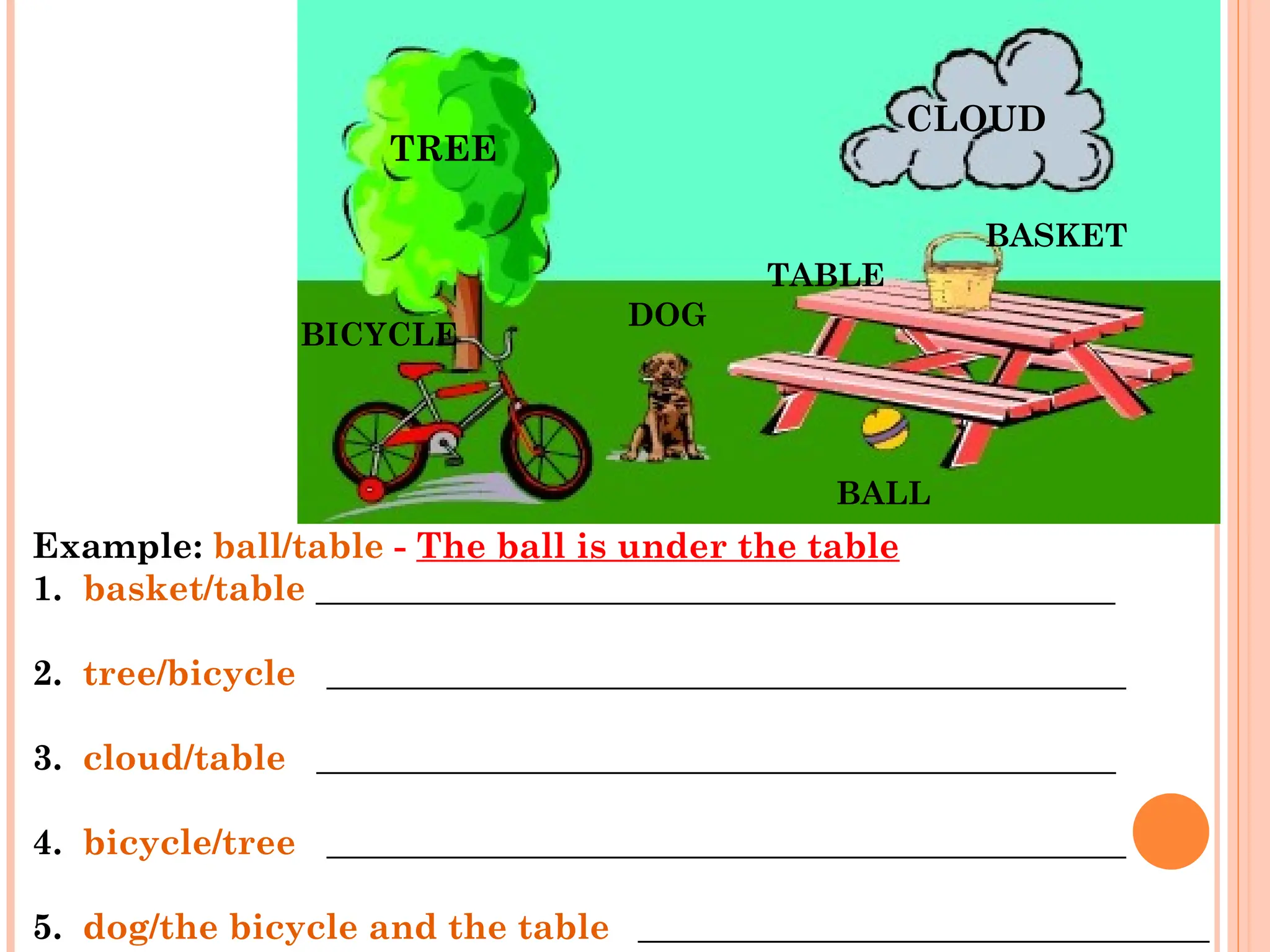 Example: ball/table - The ball is under the table
1. basket/table _____________________________________________
2. tree/bicycle _____________________________________________
3. cloud/table _____________________________________________
4. bicycle/tree _____________________________________________
5. dog/the bicycle and the table ____________________________________
TREE
CLOUD
BASKET
TABLE
DOG
BICYCLE
BALL
 