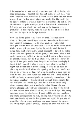 It is impossible to say how first the idea entered my brain; but
once conceived, it haunted me day and night. Object there was
none. Passion there was none. I loved the old man. He had never
wronged me. He had never given me insult. For his gold I had
no desire. I think it was his eye! yes, it was this! He had the eye
of a vulture --a pale blue eye, with a film over it. Whenever it
fell upon me, my blood ran cold; and so by degrees --very
gradually --I made up my mind to take the life of the old man,
and thus rid myself of the eye forever.
Now this is the point. You fancy me mad. Madmen know
nothing. But you should have seen me. You should have seen
how wisely I proceeded --with what caution --with what
foresight --with what dissimulation I went to work! I was never
kinder to the old man than during the whole week before I
killed him. And every night, about midnight, I turned the latch
of his door and opened it --oh so gently! And then, when I had
made an opening sufficient for my head, I put in a dark lantern,
all closed, closed, that no light shone out, and then I thrust in
my head. Oh, you would have laughed to see how cunningly I
thrust it in! I moved it slowly --very, very slowly, so that I
might not disturb the old man's sleep. It took me an hour to
place my whole head within the opening so far that I could see
him as he lay upon his bed. Ha! would a madman have been so
wise as this, And then, when my head was well in the room, I
undid the lantern cautiously-oh, so cautiously --cautiously (for
the hinges creaked) --I undid it just so much that a single thin
ray fell upon the vulture eye. And this I did for seven long
nights --every night just at midnight --but I found the eye
always closed; and so it was impossible to do the work; for it
was not the old man who vexed me, but his Evil Eye. And every
morning, when the day broke, I went boldly into the chamber,
and spoke courageously to him, calling him by name in a hearty
tone, and inquiring how he has passed the night. So you see he
would have been a very profound old man, indeed, to suspect
that every night, just at twelve, I looked in upon him while he
 
