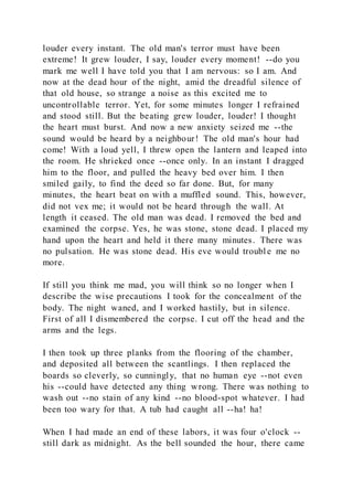 louder every instant. The old man's terror must have been
extreme! It grew louder, I say, louder every moment! --do you
mark me well I have told you that I am nervous: so I am. And
now at the dead hour of the night, amid the dreadful silence of
that old house, so strange a noise as this excited me to
uncontrollable terror. Yet, for some minutes longer I refrained
and stood still. But the beating grew louder, louder! I thought
the heart must burst. And now a new anxiety seized me --the
sound would be heard by a neighbour! The old man's hour had
come! With a loud yell, I threw open the lantern and leaped into
the room. He shrieked once --once only. In an instant I dragged
him to the floor, and pulled the heavy bed over him. I then
smiled gaily, to find the deed so far done. But, for many
minutes, the heart beat on with a muffled sound. This, however,
did not vex me; it would not be heard through the wall. At
length it ceased. The old man was dead. I removed the bed and
examined the corpse. Yes, he was stone, stone dead. I placed my
hand upon the heart and held it there many minutes. There was
no pulsation. He was stone dead. His eve would trouble me no
more.
If still you think me mad, you will think so no longer when I
describe the wise precautions I took for the concealment of the
body. The night waned, and I worked hastily, but in silence.
First of all I dismembered the corpse. I cut off the head and the
arms and the legs.
I then took up three planks from the flooring of the chamber,
and deposited all between the scantlings. I then replaced the
boards so cleverly, so cunningly, that no human eye --not even
his --could have detected any thing wrong. There was nothing to
wash out --no stain of any kind --no blood-spot whatever. I had
been too wary for that. A tub had caught all --ha! ha!
When I had made an end of these labors, it was four o'clock --
still dark as midnight. As the bell sounded the hour, there came
 