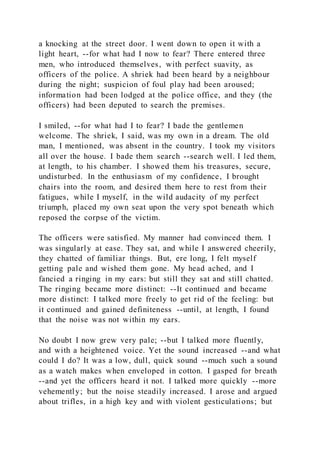 a knocking at the street door. I went down to open it with a
light heart, --for what had I now to fear? There entered three
men, who introduced themselves, with perfect suavity, as
officers of the police. A shriek had been heard by a neighbour
during the night; suspicion of foul play had been aroused;
information had been lodged at the police office, and they (the
officers) had been deputed to search the premises.
I smiled, --for what had I to fear? I bade the gentlemen
welcome. The shriek, I said, was my own in a dream. The old
man, I mentioned, was absent in the country. I took my visitors
all over the house. I bade them search --search well. I led them,
at length, to his chamber. I showed them his treasures, secure,
undisturbed. In the enthusiasm of my confidence, I brought
chairs into the room, and desired them here to rest from their
fatigues, while I myself, in the wild audacity of my perfect
triumph, placed my own seat upon the very spot beneath which
reposed the corpse of the victim.
The officers were satisfied. My manner had convinced them. I
was singularly at ease. They sat, and while I answered cheerily,
they chatted of familiar things. But, ere long, I felt myself
getting pale and wished them gone. My head ached, and I
fancied a ringing in my ears: but still they sat and still chatted.
The ringing became more distinct: --It continued and became
more distinct: I talked more freely to get rid of the feeling: but
it continued and gained definiteness --until, at length, I found
that the noise was not within my ears.
No doubt I now grew very pale; --but I talked more fluently,
and with a heightened voice. Yet the sound increased --and what
could I do? It was a low, dull, quick sound --much such a sound
as a watch makes when enveloped in cotton. I gasped for breath
--and yet the officers heard it not. I talked more quickly --more
vehemently; but the noise steadily increased. I arose and argued
about trifles, in a high key and with violent gesticulations; but
 
