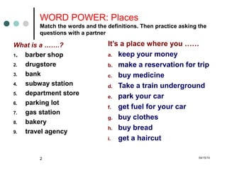 04/15/142
WORD POWER: Places
Match the words and the definitions. Then practice asking the
questions with a partner
What is a …….?
1. barber shop
2. drugstore
3. bank
4. subway station
5. department store
6. parking lot
7. gas station
8. bakery
9. travel agency
It’s a place where you ……
a. keep your money
b. make a reservation for trip
c. buy medicine
d. Take a train underground
e. park your car
f. get fuel for your car
g. buy clothes
h. buy bread
i. get a haircut
 