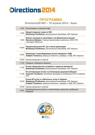 ПРОГРАММА
Directions2014#1 – 18 апреля 2014 – Киев
9:00 Регистрация и утренний кофе
9:30
Приветственное слово от IDC
Владимир Поздняков, региональный менеджер, IDC Украина
9:35
Анализ ситуации в экономике и на финансовых рынках
Виталий Шапран, Главный финансовый аналитик, ООО «РА
«Эксперт-Рейтинг»
10:00
Украинский рынок ИТ: до и после революции
Владимир Поздняков, региональный менеджер, IDC Украина
10:25
Эволюция и трансформация рынка серверов и СХД
Андрей Головных, ведущий аналитик, серверы и СХД, IDC Украина
10:50 Сессия вопросов и ответов
11:00 Перерыв, свободное общение
11:30
Рынок персональных устройств: сумма не меняется!
Владимир Поздняков, региональный менеджер, IDC Украина
11:55
От оптимизации печати к оптимизации документооборота
Алексей Гвозденко, менеджер программ исследований IDC в странах
СНГ
12:20
Рынок ИТ-услуг и «облачных» услуг в Украине
Владимир Поздняков, региональный менеджер, IDC Украина
Андрей Головных, ведущий аналитик, серверы и СХД, IDC Украина
12:45 Сессия вопросов и ответов
13:00
Индивидуальные встречи с аналитиками, дискуссия, свободное
общение
 