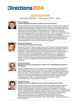 ДОКЛАДЧИКИ
Directions2014#1 – 18 апреля 2014 – Киев
Виталий Шапран
Главный финансовый аналитик, ООО «РА «Эксперт-Рейтинг»
В 2005 году Виталий Сергеевич Шапран успешно защитил кандидатскую диссертацию,
занимался исследованиями проблематики работы банков на рынке ценных бумаг. С
февраля 2006 года сотрудник Украинского института развития фондового рынка КНЭУ
и заместитель главы Комиссии по банковскому анализу Украинского общества
финансовых аналитиков (УОФА). С января 2007 года — заместитель директора,
главный финансовый аналитик РА «Эксперт-Рейтинг». С 2013 года советник директора
Агентства. С октября 2010 года возглавил рейтинговый комитет Украинской
ассоциации по защите инвесторов кредиторов и страхователей (УПАЗИКС).В 2011 году
был избран в состав общественного совета при НКЦБФР, где возглавил комитет по
открытости фондового рынка. Виталий Сергеевич имеет порядка 300 публикаций в
специализированных печатных СМИ в Украине и за рубежом.
Владимир Поздняков
Региональный менеджер IDC Украина
Владимир Поздняков отвечает за деятельность IDC в Украине, Беларуси, Молдове и
странах Закавказья, а также координирует работу аналитиков и принимает участие в
проведении всех исследований и мероприятий IDC в регионе. До прихода в IDC в
марте 2005 г. Владимир Поздняков в течение восьми лет работал в издательстве ITC
Publishing: сначала в качестве редактора, а последние пять лет – на должности
заместителя главного редактора еженедельника «Компьютерное Обозрение», в
котором курировал темы ИТ-бизнеса и рыночных исследований. В 2005-2006 г.г.
занимал пост исполнительного директора Ассоциации ИТ-дистрибьюторов Украины.
Хорошо знаком со спецификой дистрибьюторского бизнеса, каналов сбыта ИТ-
продукции.
Aлексей Гвозденко
Менеджер программ исследований в странах СНГ, периферийные устройства,
IDC Украина
Алексей Гвозденко отвечает за изучение рынка периферийных устройств (принтеры,
многофункциональные устройства, сканеры и др.), рынка цифровых фотокамер, а
также готовит ежеквартальные сводки о состоянии рынка ИТ в Украине. До прихода в
IDC в июле 2005 г. Алексей Гвозденко в течение пяти лет работал в издательстве ITC
Publishing на должности обозревателя еженедельника «Компьютерное Обозрение».
Алексей с отличием закончил физический факультет Киевского университета им.
Тараса Шевченко в 1996 г., а также аспирантуру при Институте химии
высокомолекулярных соединений НАН Украины.
Андрей Головных
Ведущий аналитик, серверы и системы хранения данных, IDC Украина
Андрей Головных отвечает за подготовку квартальных сводок и годовых отчетов по
рынкам ПК, серверов и систем хранения данных в Украине. До прихода в IDC в
феврале 2006 года Андрей в течение 10 лет работал в украинских ИТ-изданиях: в
газете ComputerWorld/Kiev, в журнале PCWorld Ukraine, а с 2000 года – в журнале CHIP
Ukraine. В 2004-2005 годах Андрей был заместителем главного редактора CHIP Ukraine
и руководителем тестовой лаборатории журнала. Андрей окончил механический
факультет Киевского института инженеров гражданской авиации (сейчас –
Международный авиационный университет) по специальности «Техническая
эксплуатация самолетов и двигателей» в 1987 г. В 1991-1995 гг. работал инженером в
АНТК «Антонов».
 