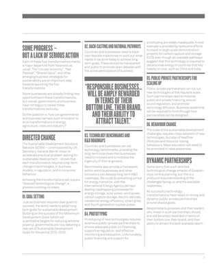 7 
SOME PROGRESS – 
BUT A LACK OF SERIOUS ACTION 
Each of these four transformations marks 
a major departure from ‘business as 
usual’. The “circular economy”, “Net 
Positive”, “Shared Value”, and other 
emerging business strategies for 
sustainability are an important step 
towards launching the four 
transformations. 
Some businesses are already fi nding new 
opportunities in these transformations, 
but overall, governments and business 
have not begun to tackle these 
transformations seriously. 
So the question is: how can governments 
and business harness such innovation to 
drive transformations in energy, 
agriculture, cities and industry? 
DIRECTED CHANGE 
The Sustainable Development Solutions 
Network (SDSN) – commissioned by UN 
Secretary-General Ban Ki-moon to 
accelerate practical problem-solving for 
sustainable development – shows that 
each transformation requires long-term 
change in technologies, in business 
models, in regulation, and in consumer 
behaviour. 
Achieving the transformations will require 
“directed technological change”, a 
process involving six steps: 
01. GOAL SETTING 
Just as business requires clear goals to 
succeed, the world needs to adopt long-term 
goals for sustainable development. 
Building on the success of the Millennium 
Development Goals (which set 
quantitative targets for reducing extreme 
poverty), governments are now debating a 
new set of Sustainable Development 
Goals for the period 2015–2030. 
02. BACK-CASTING AND NATIONAL PATHWAYS 
Countries and businesses need to back-cast 
feasible trajectories to work out what 
needs to be done today to achieve long-term 
goals. These should be transparent 
and public to promote open debates with 
the active participation of business. 
03. TECHNOLOGY BENCHMARKS AND 
R&D ROADMAPS 
Countries and businesses can set 
technology benchmarks, providing the 
long-term incentives that businesses 
need to innovate and to mobilise the 
ingenuity of their engineers. 
Benchmarks also provide a framework 
within which businesses and other 
innovators can develop long-term R&D 
roadmaps. We could do something similar 
for energy transition, with the 
International Energy Agency perhaps 
leading roadmapping processes for 
energy storage, solar power, wind power, 
carbon capture storage, electric vehicles, 
residential energy effi ciency, smart grids 
and fourth generation nuclear power. 
04. PROTOTYPING 
Prototyping of new technologies requires 
extensive public-private partnerships to 
ensure adequate public co-fi nancing, 
supportive regulation, and effective 
monitoring and evaluation. Unfortunately, 
public fi nancing and support for 
prototyping are widely inadequate. A vivid 
example is provided by lacklustre efforts 
to invest in large-scale demonstration 
projects for carbon capture and storage 
(CCS) even though all available pathways 
suggest that this technology is required to 
decarbonise energy in countries that rely 
heavily on coal, such as China and India. 
05. PUBLIC-PRIVATE PARTNERSHIPS FOR 
SCALING UP 
Public-private partnerships can roll out 
new technologies at the requisite scale. 
Such partnerships need to mobilise 
public and private fi nancing, ensure 
sound regulation, and promote 
technology diffusion. Business leadership 
will be required to think through how 
partnerships can be designed. 
06. BEHAVIOUR CHANGE 
The scale of the sustainable development 
challenges requires mass adoption of new 
technologies, but also of healthier 
lifestyles and resource-saving 
behaviours. Mass education will need to 
be promoted to raise awareness. 
DYNAMIC PARTNERSHIPS 
Some worry that such directed 
technological change smacks of Gosplan-style 
central planning, but this is a 
profound misunderstanding of the 
challenges facing us, and the available 
responses. 
All successful technology 
transformations have relied on strong and 
dynamic public-private partnerships 
around shared goals. 
Responsible businesses and their leaders 
who invest in such partnerships should 
and will be amply rewarded in terms of 
their bottom line, their brand, and their 
ability to attract the best available talent. 
“RESPONSIBLE BUSINESSES… 
WILL BE AMPLY REWARDED 
IN TERMS OF THEIR 
BOTTOM LINE, THEIR BRAND, 
AND THEIR ABILITY TO 
ATTRACT TALENT.” 
 