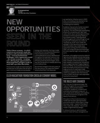 DIRECTIONS 2014 SALTERBAXTER MSLGROUP 
NEW 
OPPORTUNITIES 
SEEN IN THE 
ROUND 
ELLEN MACARTHUR FOUNDATION CIRCULAR ECONOMY MODEL 
10 
we reached an infl ection point in 2002, 
when commodity prices started to rise 
sharply and we entered an era of 
increasing price volatility. 
Suddenly it became far harder to predict 
resource and energy prices with any 
certainty. This has potentially devastating 
effects for companies with high fi xed 
costs, which rely on achieving economies 
of scale to continue growing. Clearly, in 
this volatile context, making gradual 
effi ciency gains will not be enough to fuel 
that growth. Indeed the very notion of 
“business as usual” is put under the 
spotlight in this new environment and, 
with three billion new middle class 
consumers coming into the market by 
2050, just using a bit less and recycling a 
bit more material might not be enough to 
cut it. 
Moreover, a throughput economy relies on 
high volumes of goods and services being 
sold, and that calls for a healthy customer 
base. However, while productivity has 
been steadily increasing over the past 60 
years, wages have been largely stagnant 
since the 1970s. To counteract this and to 
keep the wheels of the economy turning, 
large amounts of credit were made 
available at low cost. But the era of cheap 
credit hit a roadblock with the fi nancial 
crisis of 2008, resulting in less disposable 
income for consumers. 
THE RULES HAVE CHANGED 
So, in two very fundamental ways, the 
‘rules of the game’ for our economy are 
changing, and business leaders, 
innovators, academics, students and 
scientists are looking for a way out – a 
new model which will allow us to redefi ne 
our notion of economic progress in the 
twenty-fi rst century. 
One option is the circular economy, a 
model that has been gaining traction 
around the world in recent years. Unlike 
the linear model – based on the idea of 
mine, make, sell, dispose – the circular 
model is regenerative by design. 
It relies primarily on optimising two 
distinct material fl ows, biological and 
ELLEN MACARTHUR 
Founder 
The Ellen MacArthur Foundation 
Today’s linear economy – in which 
resources are extracted, made into 
products, sold and ultimately thrown 
away – is facing fundamental 
challenges. A new regenerative model 
– the circular economy – is taking 
root, offering huge opportunities to 
those progressive enough to make an 
early shift, says Ellen MacArthur. 
The economic model we have lived by for 
the best part of 200 years has served us 
well. In terms of cheap and accessible 
energy and materials, the linear model 
inherited from the Industrial Revolution 
has proved successful, fuelling 
unprecedented economic development 
throughout the twentieth century. And, 
boosted by new discoveries, increased 
effi ciency and new technologies, we’ve 
also felt the benefi ts of steadily declining 
commodity prices. 
But all that changed in the early years of 
the new century. As investment expert 
Jeremy Grantham fi rst observed, 
MINING/MATERIALS MANUFACTURING 
TECHNICAL NUTRIENTS 
RECYCLE 
REFURBISH/ 
REMANUFACTURE 
REUSE/ 
REDISTRIBUTE 
PARTS MANUFACTURER 
PRODUCT MANUFACTURER 
SERVICE PROVIDER 
MAINTENANCE 
COLLECTION COLLECTION 
BIOLOGICAL NUTRIENTS 
FARMING/COLLECTION 
BIOCHEMICAL 
FEEDSTOCK 
RESTORATION 
BIOGAS 
ANAEROBIC 
DIGESTION/ 
COMPOSTING 
BIOSPHERE 
EXTRACTION OF 
BIOCHEMICAL 
FEEDSTOCK 
Ellen MacArthur Foundation, adapted from McDonough & 
Braungart (C2C Protocol) and Stahel (Performance Economy) 
 