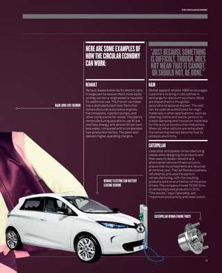 THE CIRCULAR ECONOMY 
HERE ARE SOME EXAMPLES OF 
HOW THE CIRCULAR ECONOMY 
CAN WORK: 
RENAULT 
Renault leases batteries for electric cars, 
in large part to recover them more easily 
so they can be re-engineered or recycled 
for additional use. The French carmaker 
has a dedicated plant near Paris that 
remanufactures automotive engines, 
transmissions, injection pumps, and 
other components for resale. The plant’s 
operations use 80 per 
and almost 90 per cent 
compared with a comparable 
facility. The plant also 
operating margins. 
“JUST BECAUSE SOMETHING 
IS DIFFICULT, THOUGH, DOES 
NOT MEAN THAT IT CANNOT, 
OR SHOULD NOT, BE DONE.” 
H&M 
Global apparel retailer H&M encourages 
customers to bring in old clothes in 
exchange for discount vouchers. Most 
are dispatched to the global 
secondhand apparel market. The rest 
can be used as substitutes for virgin 
materials in other applications, such as 
cleaning cloths and textile yarns or to 
create damping and insulation materials 
for the auto or construction industries. 
When all other options are exhausted, 
the remaining textiles become fuel to 
produce electricity. 
CATERPILLAR 
Caterpillar anticipates remanufacturing 
needs when designing its products and 
then uses its dealer network and 
aftermarket service infrastructure to 
ensure that its components are returned 
at minimal cost. The Cat Reman business 
refurbishes and uses the parts in 
remanufacturing, with the resulting 
products sold on at a fraction of the price 
of new. The company moved 70,000 tons 
remanufactured products in 2010. 
results,” says Caterpillar, are 
productivity and lower costs”. 
RENAULT 
ELECTRIC CAR BATTERY 
LEASING SCHEME 
CATERPILLAR REMAN ENGINE PARTS 
H&M LONG LIVE FASHION 
13 
remanufacturing op 
cent less energy, an 
less water, compare 
new production faci 
delivers higher oper 
S 
of remanufa 
“The results 
“maximum 
CATERPILL 
 