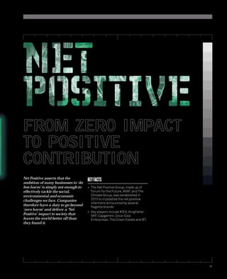 21 
FROM ZERO IMPACT 
TO POSITIVE 
CONTRIBUTION 
Net Positive asserts that the 
ambition of many businesses to ‘do 
less harm’ is simply not enough to 
effectively tackle the social, 
environmental and economic 
challenges we face. Companies 
therefore have a duty to go beyond 
‘zero harm’ and deliver a ‘Net 
Positive’ impact to society that 
leaves the world better off than 
they found it. 
KEY FACTS 
• The Net Positive Group, made up of 
Forum for the Future, WWF, and The 
Climate Group, was established in 
2013 to crystallise the net positive 
intentions announced by several 
fl agship brands 
• Key players include IKEA, Kingfi sher, 
SKF, Capgemini, Coca-Cola 
Enterprises, The Crown Estate and BT. 
 