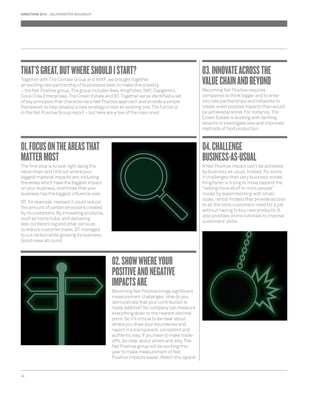 DIRECTIONS 2014 SALTERBAXTER MSLGROUP 
THAT’S GREAT, BUT WHERE SHOULD I START? 
Together with The Climate Group and WWF, we brought together 
an exciting new partnership of businesses keen to make this a reality 
– the Net Positive group. The group includes Ikea, Kingfi sher, SKF, Capgemini, 
Coca-Cola Enterprises, The Crown Estate and BT. Together we’ve identifi ed a set 
of key principles that characterise a Net Positive approach and provide a simple 
framework to help develop a new strategy or test an existing one. The full list is 
in the Net Positive Group report – but here are a few of the main ones: 
01. FOCUS ON THE AREAS THAT 
MATTER MOST 
The fi rst step is to look right along the 
value chain and fi nd out where your 
biggest material impacts are, including 
the areas which have the biggest impact 
on your business, and those that your 
business has the biggest infl uence over. 
BT, for example, realised it could reduce 
the amount of carbon emissions created 
by its customers. By innovating products, 
such as home hubs, and delivering 
tele-conferencing and other services 
to reduce customer travel, BT managed 
to cut carbon while growing its business. 
Good news all round. 
24 
02. SHOW WHERE YOUR 
POSITIVE AND NEGATIVE 
IMPACTS ARE 
Becoming Net Positive brings signifi cant 
measurement challenges. How do you 
demonstrate that your contribution is 
really additive? No company can measure 
everything down to the nearest decimal 
point. So it’s critical to be clear about 
where you draw your boundaries and 
report in a transparent, consistent and 
authentic way. If you have to make trade-offs, 
be clear about where and why. The 
Net Positive group will be working this 
year to make measurement of Net 
Positive impacts easier. Watch this space! 
03. INNOVATE ACROSS THE 
VALUE CHAIN AND BEYOND 
Becoming Net Positive requires 
companies to think bigger and to enter 
into new partnerships and networks to 
create wider positive impacts than would 
be achievable alone. For instance, The 
Crown Estate is working with farming 
tenants to investigate new and improved 
methods of food production. 
04. CHALLENGE 
BUSINESS-AS-USUAL 
A Net Positive impact can’t be achieved 
by business as usual. Indeed, for some, 
it challenges their very business model. 
Kingfi sher is trying to move beyond the 
“selling more stuff to more people” 
model by experimenting with small-scale, 
rental models that provide access 
to all the tools customers need for a job 
without having to buy new products. It 
also provides online tutorials to improve 
customers’ skills. 
 