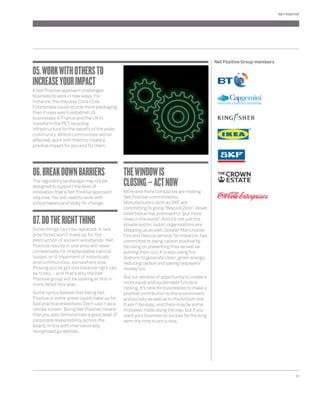 25 
05. WORK WITH OTHERS TO 
INCREASE YOUR IMPACT 
A Net Positive approach challenges 
business to work in new ways. For 
instance, the only way Coca-Cola 
Enterprises could recycle more packaging 
than it uses was to establish JV 
businesses in France and the UK to 
transform the PET recycling 
infrastructure for the benefi t of the wider 
community. Where communities will be 
affected, work with them to create a 
positive impact for you and for them. 
06. BREAK DOWN BARRIERS 
The regulatory landscape may not be 
designed to support the level of 
innovation that a Net Positive approach 
requires. You will need to work with 
policymakers and lobby for change. 
07. DO THE RIGHT THING 
Some things can’t be replaced. A new 
pine forest won’t make up for the 
destruction of ancient woodlands. Net 
Positive results in one area will never 
compensate for irreplaceable natural 
losses, or ill treatment of individuals 
and communities, somewhere else. 
Proving you’ve got this balance right can 
be tricky – and that’s why the Net 
Positive group will be looking at this in 
more detail this year. 
Some cynics believe that being Net 
Positive in some areas could make up for 
bad practice elsewhere. Don’t use it as a 
smoke screen. Being Net Positive means 
that you also demonstrate a good level of 
corporate responsibility across the 
board, in line with internationally 
recognised guidelines. 
THE WINDOW IS 
CLOSING – ACT NOW 
More and more companies are making 
Net Positive commitments. 
Manufacturers such as SKF are 
committing to going “Beyond Zero”. Velvet 
toilet tissue has promised to “put more 
trees in the world”. And it’s not just the 
private sector; public organisations are 
stepping up as well. Greater Manchester 
Fire and Rescue service, for instance, has 
committed to being carbon positive by 
focusing on preventing fi res as well as 
putting them out. It is also using fi re 
stations to generate clean, green energy, 
reducing carbon and saving taxpayers’ 
money too. 
But our window of opportunity to create a 
more equal and sustainable future is 
closing. It’s time for businesses to make a 
positive contribution to the environment 
and society as well as to the bottom line. 
It won’t be easy, and there may be some 
mistakes made along the way, but if you 
want your business to survive for the long 
term the time to act is now. 
NET POSITIVE 
Net Positive Group members 
 