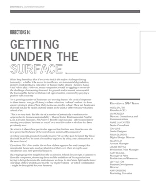 DIRECTIONS 14: 
GETTING 
UNDER THE 
SURFACE 
It has long been clear that if we are to tackle the major challenges facing 
humanity – whether it be access to healthcare, environmental degradation, 
poverty, food shortages, education or human rights abuses - business has a 
vital role to play. However, many companies are still struggling to reconcile 
the challenge of unceasing demands for growth and economic returns with 
the less tangible, but nevertheless real, opportunities presented by playing a 
positive role in society 
Yet a growing number of businesses are moving beyond the tactical responses 
to these issues – energy effi ciency, carbon reduction, codes of conduct – to form 
a more strategic view of how their businesses need to adapt. These are businesses 
that will not just be viable, but will thrive in the starkly different future that lies 
ahead of us. 
This is no easy task. But the rise of a number of potentially transformative 
approaches to business sustainability – Shared Value, Environmental Profi t & 
Loss, Circular Economy, Net Positive, Benefi t Corporations – offers solutions for 
moving away from ‘business as usual’ on a much broader scale than has been 
previously seen. 
So what is it about these particular approaches that has seen them become the 
new power behind some of the worlds most sustainable companies? 
Are these concepts genuinely transformative? Or are they just the latest ‘big ideas’ 
that will be shelved in times of trouble or replaced by shiny, new alternatives in 
the near future? 
Directions 2014 dives under the surface of these approaches and concepts for 
sustainable business to analyse what lies at their core, their strengths and 
weaknesses and their potential impacts. 
By bringing together insight from the academics behind the concepts, experiences 
from the companies pioneering them and the ambitions of the organisations 
trying to bring them into the mainstream, we hope to shed some light on the inner 
workings of these models and to help you explore which – or which combination 
– might be the right fi t for your business. 
Directions 2014 Team 
NIGEL SALTER 
Founder & CEO 
JIM PEACOCK 
Director, Consultancy and 
Communications 
ANNIE LANCASTER 
Senior Consultant 
TOM LOVE 
Senior Designer 
ARIAN OLDROYD 
Digital Design Director 
ELLEN ALM 
Account Manager 
LOUISE MOYNA 
Production Team Manager 
GARY McCALL 
Manager of Print 
Production and Resources 
JEFF SUTTON 
Business Development 
Director 
KIM FORSBERG 
Marketing Executive 
DIRECTIONS 2014 SALTERBAXTER MSLGROUP 
 