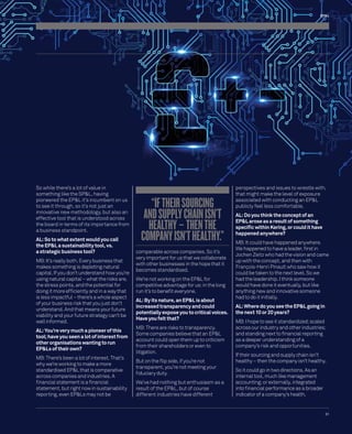 EP&L 
31 
So while there’s a lot of value in 
something like the SP&L, having 
pioneered the EP&L it’s incumbent on us 
to see it through, so it’s not just an 
innovative new methodology, but also an 
effective tool that is understood across 
the board in terms of its importance from 
a business standpoint. 
AL: So to what extent would you call 
the EP&L a sustainability tool, vs. 
a strategic business tool? 
MB: It’s really both. Every business that 
makes something is depleting natural 
capital. If you don’t understand how you’re 
using natural capital – what the risks are, 
the stress points, and the potential for 
doing it more effi ciently and in a way that 
is less impactful – there’s a whole aspect 
of your business risk that you just don’t 
understand. And that means your future 
viability and your future strategy can’t be 
well informed. 
AL: You’re very much a pioneer of this 
tool; have you seen a lot of interest from 
other organisations wanting to run 
EP&Ls of their own? 
MB: There’s been a lot of interest. That’s 
why we’re working to make a more 
standardised EP&L that is comparative 
across companies and industries. A 
fi nancial statement is a fi nancial 
statement, but right now in sustainability 
reporting, even EP&Ls may not be 
“IF THEIR SOURCING 
AND SUPPLY CHAIN ISN’T 
HEALTHY – THEN THE 
COMPANY ISN’T HEALTHY.” 
comparable across companies. So it’s 
very important for us that we collaborate 
with other businesses in the hope that it 
becomes standardised. 
We’re not working on the EP&L for 
competitive advantage for us; in the long 
run it’s to benefi t everyone. 
AL: By its nature, an EP&L is about 
increased transparency and could 
potentially expose you to critical voices. 
Have you felt that? 
MB: There are risks to transparency. 
Some companies believe that an EP&L 
account could open them up to criticism 
from their shareholders or even to 
litigation. 
But on the fl ip side, if you’re not 
transparent, you’re not meeting your 
fi duciary duty. 
We’ve had nothing but enthusiasm as a 
result of the EP&L, but of course 
different industries have different 
perspectives and issues to wrestle with, 
that might make the level of exposure 
associated with conducting an EP&L 
publicly feel less comfortable. 
AL: Do you think the concept of an 
EP&L arose as a result of something 
specifi c within Kering, or could it have 
happened anywhere? 
MB: It could have happened anywhere. 
We happened to have a leader, fi rst in 
Jochen Zeitz who had the vision and came 
up with the concept, and then with 
François-Henri Pinault who saw how it 
could be taken to the next level. So we 
had the leadership. I think someone 
would have done it eventually, but like 
anything new and innovative someone 
had to do it initially. 
AL: Where do you see the EP&L going in 
the next 10 or 20 years? 
MB: I hope to see it standardized; scaled 
across our industry and other industries; 
and standing next to fi nancial reporting 
as a deeper understanding of a 
company’s risk and opportunities. 
If their sourcing and supply chain isn’t 
healthy – then the company isn’t healthy. 
So it could go in two directions. As an 
internal tool, much like management 
accounting; or externally, integrated 
into fi nancial performance as a broader 
indicator of a company’s health. 
 