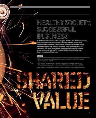 HEALTHYSOCIETY, 
SUCCESSFUL 
BUSINESS 
35 
At the heart of the shared value concept is the idea that the future success 
and competitiveness of businesses is directly linked to health of the 
communities within which they operate. By working to tackle the big 
issues faced by society, whether economic, environmental or social, 
companies will generate economic value through new innovations, 
access to new markets and by creating business models that foster 
long-term sustainable growth. 
KEY FACTS 
• Concept fi rst introduced by Mark Kramer and Michael Porter in The Harvard 
Business Review in 2006 
• The Shared Value Initiative – seeking to enhance knowledge-sharing and 
Shared Value best practice – founded in 2012 by Kramer & Porter and FSG 
• Key players include Nestlé, General Electric, Walmart and Dow AgroSciences. 
 
