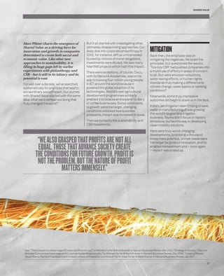 Marc Pfi tzer charts the emergence of 
Shared Value as a driving force for 
innovation and growth in companies 
determined to create both social and 
economic value. Like other new 
approaches to sustainability, it is 
fi lling in huge gaps left by earlier 
experiments with philanthropy and 
CSR – but is still in its infancy and its 
potential is vast. 
For well over a decade, we’ve searched 
systematically for practices that lead to 
extraordinary social impact. Our journey 
with Shared Value started with the same 
idea: what were companies doing that 
truly changed the world? 1 
SHARED VALUE 
MITIGATION 
Back then, the emphasis was on 
mitigating the negatives. We loved the 
principles, but questioned the results. 
‘Tick box CSR’ had pushed companies into 
a multitude of efforts in areas of concern 
to all. But were emission reductions, 
water saving efforts, or human rights 
standards truly making a difference to 
climate change, water basins or working 
conditions? 
Meanwhile, some truly impressive 
outcomes did begin to stare us in the face. 
India’s Jain Irrigation wasn’t trying to save 
water in manufacturing; it was growing 
the world’s largest drip irrigation 
business. Toyota didn’t focus on factory 
emissions, but led the way in developing 
clean mobility solutions. 
Here were truly world-changing 
developments, promising a thousand 
times more potential. Unmet needs were 
the target for product innovation, profi ts 
enabled reinvestment and – once again 
– impact was scaled up. 
But it all started with investigating other, 
ultimately disappointing approaches. Our 
deep dive into corporate philanthropy in 
2002, for instance, left us unimpressed. 
Guided by notions of moral obligations, 
investments were diluted. We saw many 
heartfelt projects which had little impact. 
There were exceptions, of course. Cisco, 
with its Network Academies, was on its 
way to training four million young people 
in ICT around the world because it 
powered the global adoption of its 
technologies. Nestlé’s vast agricultural 
development programmes similarly 
enabled it to localise and expand its dairy 
or coffee businesses. Social constraints 
to growth were the target, changing 
conditions unlocked new business 
prospects, impact was increased in scale. 
Then we turned to the sustainability and 
CSR movements. 
“WE ALSO GRASPED THAT PROFITS ARE NOT ALL 
EQUAL. THOSE THAT ADVANCE SOCIETY CREATE 
THE CONDITIONS FOR FUTURE GROWTH. PROFIT IS 
NOT THE PROBLEM, BUT THE NATURE OF PROFIT 
MATTERS IMMENSELY.” 
1 See : “The Competitive Advantage of Corporate Philanthropy” by Michael Porter & Mark Kramer in Harvard Business Review Dec 2002; “Strategy & Society; “The Link 
Between Competitive Advantage and Corporate Social Responsibility” by Michael Porter & Mark Kramer in Harvard Business Review, Dec 2006; “Creating Shared 
Value: How to Reinvent Capitalism and Unleash a Wave of Innovation and Growth” by Michael Porter & Mark Kramer in Harvard Business Review, Jan 2011. 
37 
 