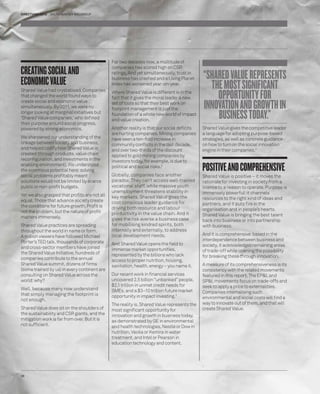 “SHARED VALUE REPRESENTS 
THE MOST SIGNIFICANT 
OPPORTUNITY FOR 
INNOVATION AND GROWTH IN 
BUSINESS TODAY.” 
Shared Value gives the competitive leader 
a language for adopting purpose-based 
strategies, as well as concrete guidance 
on how to turn on the social innovation 
engine in their companies.4 
POSITIVE AND COMPREHENSIVE 
Shared Value is positive – it moves the 
rationale for investing in society from a 
licence to a reason to operate. Purpose is 
immensely powerful: it channels 
resources to the right kind of ideas and 
partners, and it puts fi re in the 
organisation and in people’s hearts. 
Shared Value is bringing the best talent 
back into business or into partnership 
with business. 
And it is comprehensive: based in the 
interdependence between business and 
society, it acknowledges remaining areas 
of trade-off while opening the possibility 
for breaking these through innovation. 
A measure of its comprehensiveness is its 
consistency with the related movements 
featured in this report. The EP&L and 
SP&L movements focus on trade-offs and 
seek to apply a price to externalities. 
Companies internalising such 
environmental and social costs will fi nd a 
way to innovate out of them, and that will 
create Shared Value. 
CREATING SOCIAL AND 
ECONOMIC VALUE 
Shared Value had crystallised. Companies 
that changed the world found ways to 
create social and economic value 
simultaneously. By 2011, we were no 
longer looking at marginal initiatives but 
‘Shared Value companies,’ who defi ned 
their purpose around social progress, 
powered by strong economics. 
We sharpened our understanding of the 
linkage between society and business, 
and helped codify how Shared Value is 
created (through products, value chain 
reconfi guration, and investments in the 
enabling environment). We understood 
the enormous potential here: solving 
social problems profi tably meant 
solutions would not be limited by scarce 
public or non-profi t budgets. 
Yet we also grasped that profi ts are not all 
equal. Those that advance society create 
the conditions for future growth. Profi t is 
not the problem, but the nature of profi t 
matters immensely. 
Shared Value practices are spreading 
throughout the world in name or form. 
A million viewers have followed Michael 
Porter’s TED talk, thousands of corporate 
and cross-sector members have joined 
the Shared Value Initiative, hundreds of 
companies contribute to the annual 
Shared Value summit, dozens of fi rms 
(some trained by us) in every continent are 
consulting on Shared Value across the 
world: why? 
Well, because many now understand 
that simply managing the footprint is 
not enough. 
Shared Value does sit on the shoulders of 
the sustainability and CSR giants, and the 
mitigation work is far from over. But it is 
not suffi cient. 
For two decades now, a multitude of 
companies has scored high on CSR 
ratings. And yet simultaneously, trust in 
business has crashed and a Living Planet 
Index has worsened year-on-year. 
Where Shared Value is different is in the 
fact that it gives the moral leader a new 
set of tools so that their best work on 
footprint management is just the 
foundation of a whole new world of impact 
and value creation. 
Another reality is that our social defi cits 
are hurting companies. Mining companies 
have seen a ten-fold increase in 
community confl icts in the last decade, 
and over two-thirds of the discount 
applied to gold mining companies by 
investors today, for example, is due to 
political and social risks.2 
Globally, companies face another 
paradox. They can’t access well-trained 
vocational staff, while massive youth 
unemployment threatens stability in 
key markets. Shared Value gives the 
cost conscious leader guidance for 
driving both resource and labour 
productivity in the value chain. And it 
gives the risk averse a business case 
for mobilising kindred spirits, both 
internally and externally, to address 
local development needs. 
And Shared Value opens the fi eld to 
immense market opportunities, 
represented by the billions who lack 
access to proper nutrition, housing, 
sanitation, health, energy – you name it. 
Our recent work in fi nancial services 
uncovered 2.5 billion “unbanked” people, 
$2.1 trillion in unmet credit needs for 
SMEs, and a $3–10 trillion future market 
opportunity in impact investing.3 
The reality is, Shared Value represents the 
most signifi cant opportunity for 
innovation and growth in business today, 
as demonstrated by GE in environmental 
and health technologies, Nestlé or Dow in 
nutrition, Veolia or Kemira in water 
treatment, and Intel or Pearson in 
education technology and content. 
DIRECTIONS 2014 SALTERBAXTER MSLGROUP 
38 
 