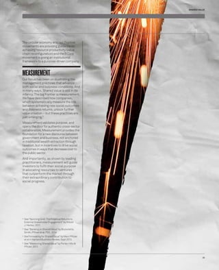 The circular economy and Net Positive 
movements are providing guidance on 
achieving resource productivity (value 
chain reconfi guration) and the B Corp 
movement is giving an institutional 
framework to a purpose-driven company. 
MEASUREMENT 
Our focus has been on illustrating the 
management practices that advance 
both social and business conditions. And 
in many ways, Shared Value is still in its 
infancy. The big frontier is measurement. 
We have described how companies, 
which systematically measure the link 
between achieving new social outcomes 
and business returns, unlock further 
value creation – but these practices are 
just emerging.5 
Measurement validates purpose, and 
opens the door for authentic cross-sector 
collaboration. Measurement provides the 
foundation for a new discourse between 
government and business, not anchored 
in traditional wealth extraction through 
taxation, but in incentives to drive social 
outcomes in ways that decrease cost to 
the public sector. 
And importantly, as shown by leading 
practitioners, measurement will guide 
investors to fulfi l their social purpose 
in allocating resources to ventures 
that outperform the market through 
their extraordinary contribution to 
social progress. 
2 See “Spinning Gold: The Financial Returns to 
External Stakeholder Engagement” by Witold 
J. Henisz, 2011 
3 See “Banking on Shared Value” by Bockstette, 
Smith, Pfi tzer et al. FSG, 2014 
4 See“Innovating for Shared Value” by Marc Pfi tzer 
et al in Harvard Business Review, Sept 2013. 
5 See “Measuring Shared Value” by Porter, Hills & 
Pfi tzer, 2013 
SHARED VALUE 
39 
 