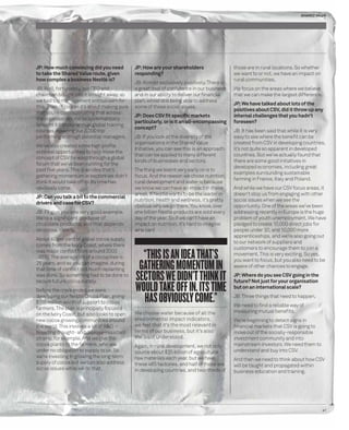 SHARED VALUE 
41 
JP: How much convincing did you need 
to take the Shared Value route, given 
how complex a business Nestlé is? 
JB: Well, fortunately, our CEO and 
chairman bought into it straight away, so 
we had top management enthusiasm for 
this. Then of course it’s about making sure 
that you’re communicating that across 
the organisation. We’ve systematically 
brought it into our annual global training 
courses, covering our 3,000 top 
performing and high potential managers. 
We’ve also created some high profi le 
external opportunities to help move the 
concept of CSV forward through a global 
forum that we’ve been running for the 
past fi ve years. This is an idea that’s 
gathering momentum in sectors we didn’t 
think it would take off in. Its time has 
obviously come. 
JP: Can you talk a bit to the commercial 
drivers and case for CSV? 
JB: I’ll give you one very good example. 
We’re a signifi cant producer of 
chocolate products, and that depends 
on cocoa, clearly. 
About 40 per cent of global cocoa supply 
comes from the Ivory Coast, where there 
was major confl ict from around 2003 
-2010. The average life of a cocoa tree is 
25 years, and as you can imagine, during 
that time of confl ict not much replanting 
was done. So something had to be done to 
secure future cocoa supply. 
Before the crisis ended we were 
developing our Nestlé Cocoa Plan, giving 
$110 million worth of support to cocoa 
farmers. The plan is principally focused 
on the Ivory Coast, but also looks to open 
new cocoa growing communities around 
the world. This involves a lot of R&D – 
breeding drought- and disease-resistant 
strains, for example. And we give the 
cocoa plants to the farmers, who are 
under no obligation to supply to us. So 
we’re investing in growing the long-term 
supply of cocoa but we can also address 
social issues while we do that. 
JP: How are your shareholders 
responding? 
JB: Almost exclusively positively. There is 
a great deal of confi dence in our business 
and in our ability to deliver our fi nancial 
plan, whilst still being able to address 
some of these social issues. 
JP: Does CSV fi t specifi c markets 
particularly, or is it an all-encompassing 
concept? 
JB: If you look at the diversity of the 
organisations in the Shared Value 
Initiative, you can see this is an approach 
that can be applied to many different 
kinds of businesses and sectors. 
The thing we learnt very early on is to 
focus. And the reason we chose nutrition, 
rural development and water is because 
we know we can have an impact in these 
areas. If Nestlé wants to be the leader in 
nutrition, health and wellness, it’s pretty 
obvious why we go there. You know, over 
one billion Nestlé products are sold every 
day of the year. So if we can’t have an 
impact on nutrition, it’s hard to imagine 
who can! 
“THIS IS AN IDEA THAT’S 
GATHERING MOMENTUM IN 
SECTORS WE DIDN’T THINK IT 
WOULD TAKE OFF IN. ITS TIME 
HAS OBVIOUSLY COME.” 
We choose water because of all the 
environmental impact indicators, 
we feel that it’s the most relevant in 
terms of our business, but it’s also 
the least understood. 
Again, in rural development, we not only 
source about $25 billion of agricultural 
raw materials each year, but we have 
these 465 factories, and half of those are 
in developing countries, and two-thirds of 
those are in rural locations. So whether 
we want to or not, we have an impact on 
rural communities. 
We focus on the areas where we believe 
that we can make the largest difference. 
JP: We have talked about lots of the 
positives about CSV, did it throw up any 
internal challenges that you hadn’t 
foreseen? 
JB: It has been said that while it is very 
easy to see where the benefi t can be 
created from CSV in developing countries, 
it’s not quite so apparent in developed 
countries. But we’ve actually found that 
there are some good initiatives in 
developed economies, including great 
examples surrounding sustainable 
farming in France, Italy and Poland. 
And while we have our CSV focus areas, it 
doesn’t stop us from engaging with other 
social issues when we see the 
opportunity. One of the areas we’ve been 
addressing recently in Europe is the huge 
problem of youth unemployment. We have 
pledged to create 10,000 direct jobs for 
people under 30, and 10,000 more 
apprenticeships, and we’re also going out 
to our network of suppliers and 
customers to encourage them to join a 
movement. This is very exciting. So yes, 
you want to focus, but you also need to be 
aware of other chances to engage. 
JP: Where do you see CSV going in the 
future? Not just for your organisation 
but on an international scale? 
JB: Three things that need to happen. 
We need to fi nd a reliable way of 
measuring mutual benefi ts. 
We’re beginning to detect signs in 
fi nancial markets that CSV is going to 
move out of the socially-responsible 
investment community and into 
mainstream investors. We need them to 
understand and buy into CSV. 
And then we need to think about how CSV 
will be taught and propagated within 
business education and training. 
 