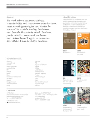 DIRECTIONS 2014 SALTERBAXTER MSLGROUP 
About us: 
We work where business strategy, 
sustainability and creative communications 
meet, creating strategies and stories for 
some of the world’s leading businesses 
and brands. Our aim is to help business 
perform better; communicate better 
and deliver better long-term outcomes. 
We call this Ideas for Better Business. 
Our clients include: 
Absolut 
adidas Group 
Allianz 
Anglo American 
ArcelorMittal 
BP 
BSkyB 
BUPA 
C&A 
Coca-Cola Enterprises 
De Beers 
Diageo 
Giorgio Armani 
GlaxoSmithKline 
H&M 
48 
Harrods 
ING 
Jaguar Land Rover 
Kering 
L’Oréal 
LEGO Group 
Maersk Group 
Marks & Spencer 
Philips 
Premier League 
PVH 
RSA 
Standard Chartered 
Toyota Europe 
Viacom 
Contact us: 
Jeff Sutton 
Director of Business Development 
jsutton@salterbaxter.com 
Tel +44 (0)20 7229 5720 
salterbaxter.com 
@salterbaxterMSL 
Salterbaxter MSLGROUP 
The Dome, Level 4 Whiteleys Centre 
151 Queensway 
London W2 4YN 
Tel +44 (0)20 7229 5720 
About Directions 
Directions is in its fourteenth year. It is 
widely viewed as the leading annual 
publication on trends in sustainability 
and communications. Salterbaxter 
MSLGROUP also produces regular 
supplements and events on key topics 
throughout the year. 
2012 
Profi ts from 
purpose 
2013 
Authentic? 
2011 
Opportunity in 
the new age of 
uncertainty 
2009 
Mapping the 
landscape of 
European CR 
2010 
The Innovation 
Edition 
2008 
Sustainability 
gets tough 
 