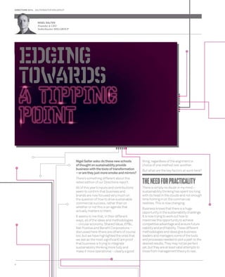 DIRECTIONS 2014 SALTERBAXTER MSLGROUP 
4 
Nigel Salter asks: do these new schools 
of thought on sustainability provide 
business with the tools of transformation 
– or are they just more smoke and mirrors? 
There’s something different about this 
latest edition of our Directions report. 
All of this year’s inputs and contributions 
seem to confi rm that business and 
brands are now focused very much on 
the question of how to drive sustainable 
commercial success, rather than on 
whether or not this is an agenda that 
actually matters to them. 
It seems to me that, in their different 
ways, all of the ideas and methodologies 
– circular economy, Shared Value, EP&L, 
Net Positive and Benefi t Corporations – 
discussed here (there are others of course 
too, but we have highlighted the ones that 
we see as the most signifi cant) are proof 
that business is trying to integrate 
sustainability thinking more fully and 
make it more operational – clearly a good 
thing, regardless of the alignment or 
choice of one method over another. 
But what are the key factors at work here? 
THE NEED FOR PRACTICALITY 
There is simply no doubt in my mind – 
sustainability thinking has spent too long 
with its head in the clouds and not enough 
time homing in on the commercial 
realities. This is now changing. 
Business knows that there is a huge 
opportunity in the sustainability challenge. 
It is now trying to work out how to 
maximise this opportunity to achieve 
competitive advantage and ensure future 
viability and profi tability. These different 
methodologies and ideas give business 
leaders and managers some of the tools 
and processes needed to plot a path to the 
desired results. They may not be perfect 
yet, but they are at least valid attempts to 
move from management theory to real, 
NIGEL N 
SALTER 
F 
Founder & CEO 
Sa 
Salterbaxter MSLGROUP 
 