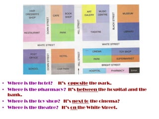 • Where is the hotel? It’s opposite the park.
• Where is the pharmacy? It’s between the hospital and the
  bank.
• Where is the toy shop? It’s next to the cinema?
• Where is the theatre? It’s on the White Street.
 