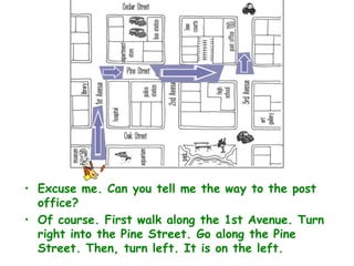 • Excuse me. Can you tell me the way to the post
  office?
• Of course. First walk along the 1st Avenue. Turn
  right into the Pine Street. Go along the Pine
  Street. Then, turn left. It is on the left.
 
