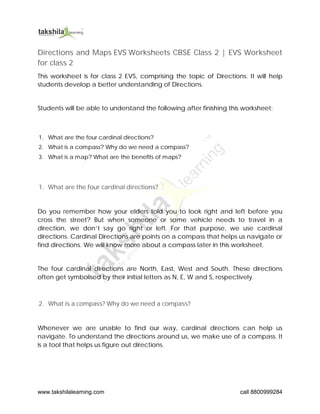 www.takshilalearning.com call 8800999284
Directions and Maps EVS Worksheets CBSE Class 2 | EVS Worksheet
for class 2
This worksheet is for class 2 EVS, comprising the topic of Directions. It will help
students develop a better understanding of Directions.
Students will be able to understand the following after finishing this worksheet:
1. What are the four cardinal directions?
2. What is a compass? Why do we need a compass?
3. What is a map? What are the benefits of maps?
1. What are the four cardinal directions?
Do you remember how your elders told you to look right and left before you
cross the street? But when someone or some vehicle needs to travel in a
direction, we don’t say go right or left. For that purpose, we use cardinal
directions. Cardinal Directions are points on a compass that helps us navigate or
find directions. We will know more about a compass later in this worksheet.
The four cardinal directions are North, East, West and South. These directions
often get symbolised by their initial letters as N, E, W and S, respectively.
2. What is a compass? Why do we need a compass?
Whenever we are unable to find our way, cardinal directions can help us
navigate. To understand the directions around us, we make use of a compass. It
is a tool that helps us figure out directions.
 