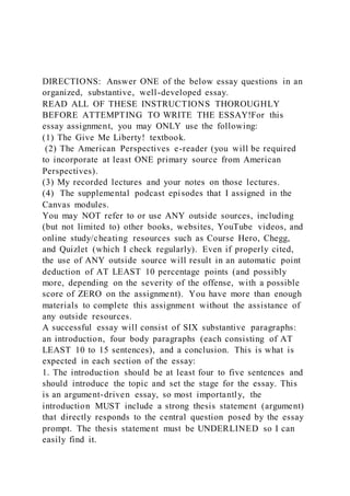 DIRECTIONS: Answer ONE of the below essay questions in an
organized, substantive, well-developed essay.
READ ALL OF THESE INSTRUCTIONS THOROUGHLY
BEFORE ATTEMPTING TO WRITE THE ESSAY!For this
essay assignment, you may ONLY use the following:
(1) The Give Me Liberty! textbook.
(2) The American Perspectives e-reader (you will be required
to incorporate at least ONE primary source from American
Perspectives).
(3) My recorded lectures and your notes on those lectures.
(4) The supplemental podcast episodes that I assigned in the
Canvas modules.
You may NOT refer to or use ANY outside sources, including
(but not limited to) other books, websites, YouTube videos, and
online study/cheating resources such as Course Hero, Chegg,
and Quizlet (which I check regularly). Even if properly cited,
the use of ANY outside source will result in an automatic point
deduction of AT LEAST 10 percentage points (and possibly
more, depending on the severity of the offense, with a possible
score of ZERO on the assignment). You have more than enough
materials to complete this assignment without the assistance of
any outside resources.
A successful essay will consist of SIX substantive paragraphs:
an introduction, four body paragraphs (each consisting of AT
LEAST 10 to 15 sentences), and a conclusion. This is what is
expected in each section of the essay:
1. The introduction should be at least four to five sentences and
should introduce the topic and set the stage for the essay. This
is an argument-driven essay, so most importantly, the
introduction MUST include a strong thesis statement (argument)
that directly responds to the central question posed by the essay
prompt. The thesis statement must be UNDERLINED so I can
easily find it.
 
