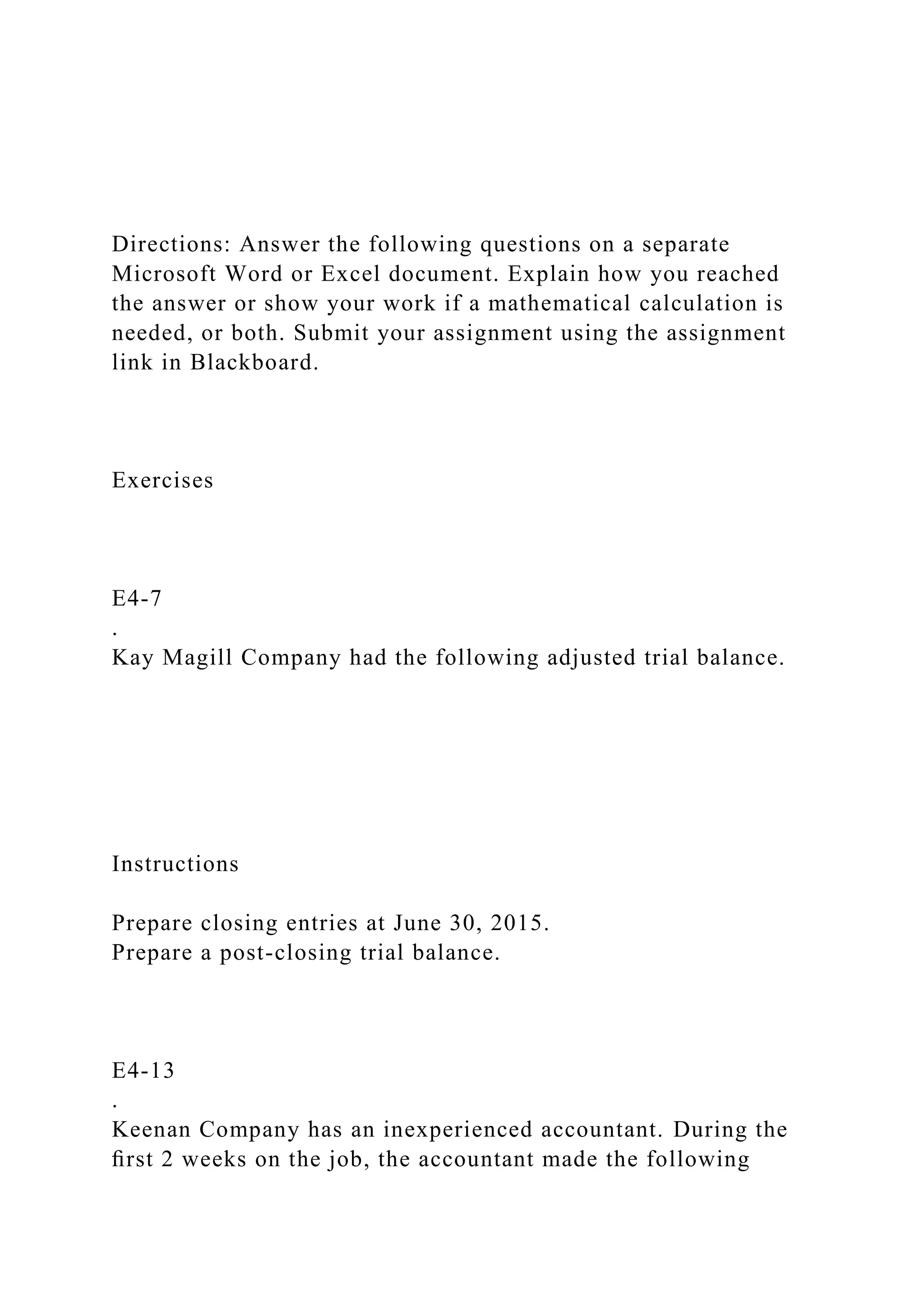 Directions: Answer the following questions on a separate
Microsoft Word or Excel document. Explain how you reached
the answer or show your work if a mathematical calculation is
needed, or both. Submit your assignment using the assignment
link in Blackboard.
Exercises
E4-7
.
Kay Magill Company had the following adjusted trial balance.
Instructions
Prepare closing entries at June 30, 2015.
Prepare a post-closing trial balance.
E4-13
.
Keenan Company has an inexperienced accountant. During the
ﬁrst 2 weeks on the job, the accountant made the following
 