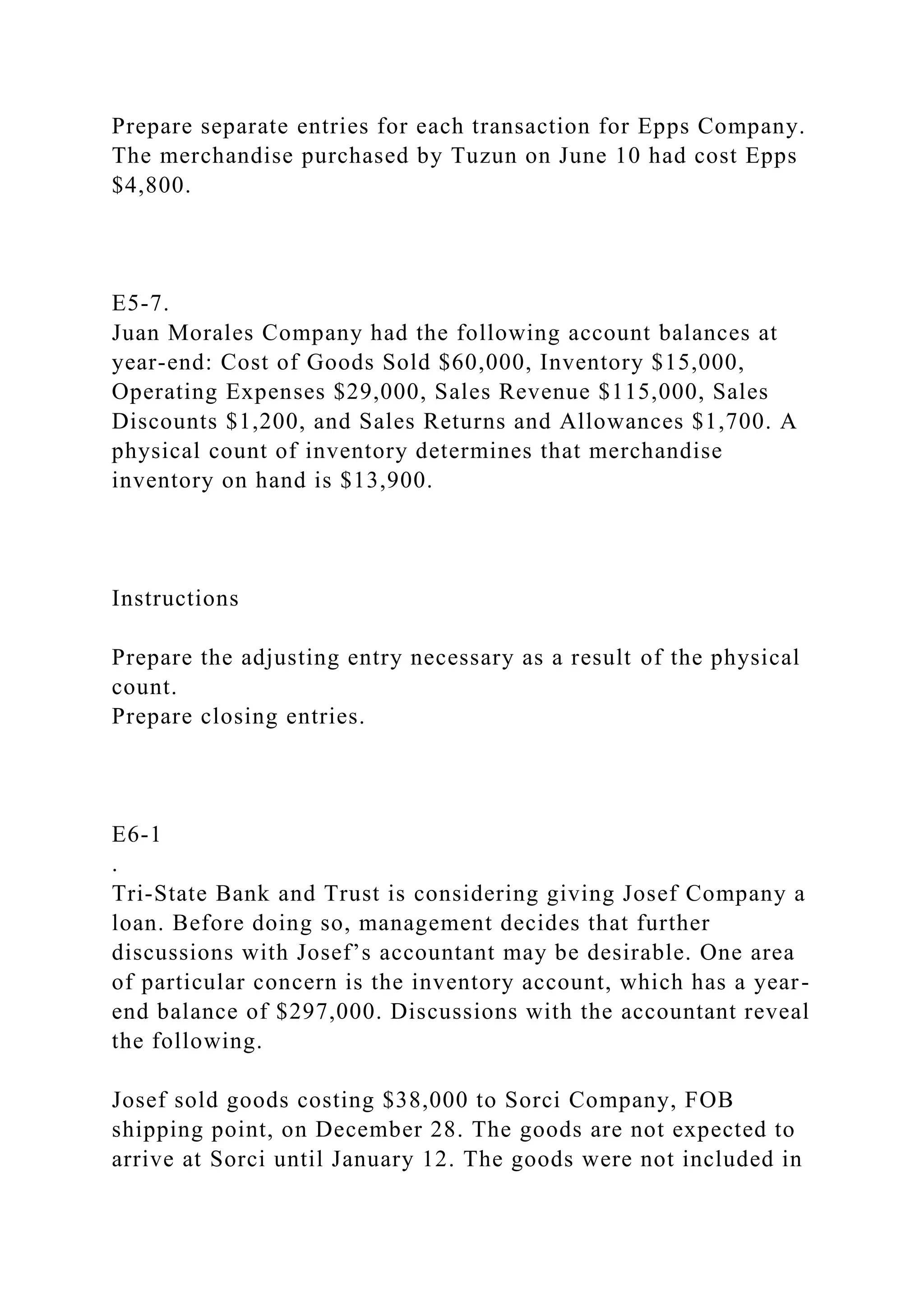 Prepare separate entries for each transaction for Epps Company.
The merchandise purchased by Tuzun on June 10 had cost Epps
$4,800.
E5-7.
Juan Morales Company had the following account balances at
year-end: Cost of Goods Sold $60,000, Inventory $15,000,
Operating Expenses $29,000, Sales Revenue $115,000, Sales
Discounts $1,200, and Sales Returns and Allowances $1,700. A
physical count of inventory determines that merchandise
inventory on hand is $13,900.
Instructions
Prepare the adjusting entry necessary as a result of the physical
count.
Prepare closing entries.
E6-1
.
Tri-State Bank and Trust is considering giving Josef Company a
loan. Before doing so, management decides that further
discussions with Josef’s accountant may be desirable. One area
of particular concern is the inventory account, which has a year-
end balance of $297,000. Discussions with the accountant reveal
the following.
Josef sold goods costing $38,000 to Sorci Company, FOB
shipping point, on December 28. The goods are not expected to
arrive at Sorci until January 12. The goods were not included in
 