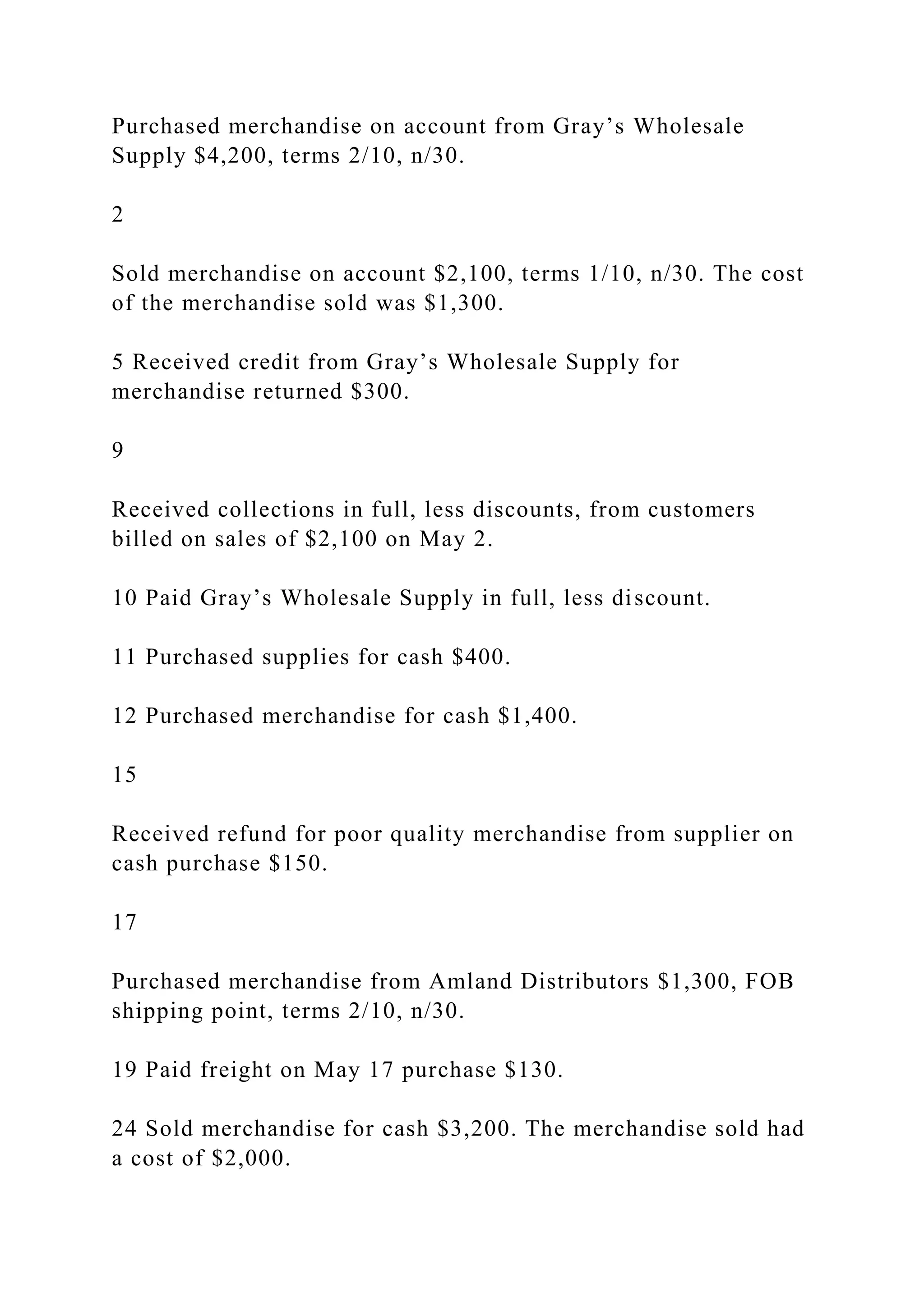 Purchased merchandise on account from Gray’s Wholesale
Supply $4,200, terms 2/10, n/30.
2
Sold merchandise on account $2,100, terms 1/10, n/30. The cost
of the merchandise sold was $1,300.
5 Received credit from Gray’s Wholesale Supply for
merchandise returned $300.
9
Received collections in full, less discounts, from customers
billed on sales of $2,100 on May 2.
10 Paid Gray’s Wholesale Supply in full, less discount.
11 Purchased supplies for cash $400.
12 Purchased merchandise for cash $1,400.
15
Received refund for poor quality merchandise from supplier on
cash purchase $150.
17
Purchased merchandise from Amland Distributors $1,300, FOB
shipping point, terms 2/10, n/30.
19 Paid freight on May 17 purchase $130.
24 Sold merchandise for cash $3,200. The merchandise sold had
a cost of $2,000.
 