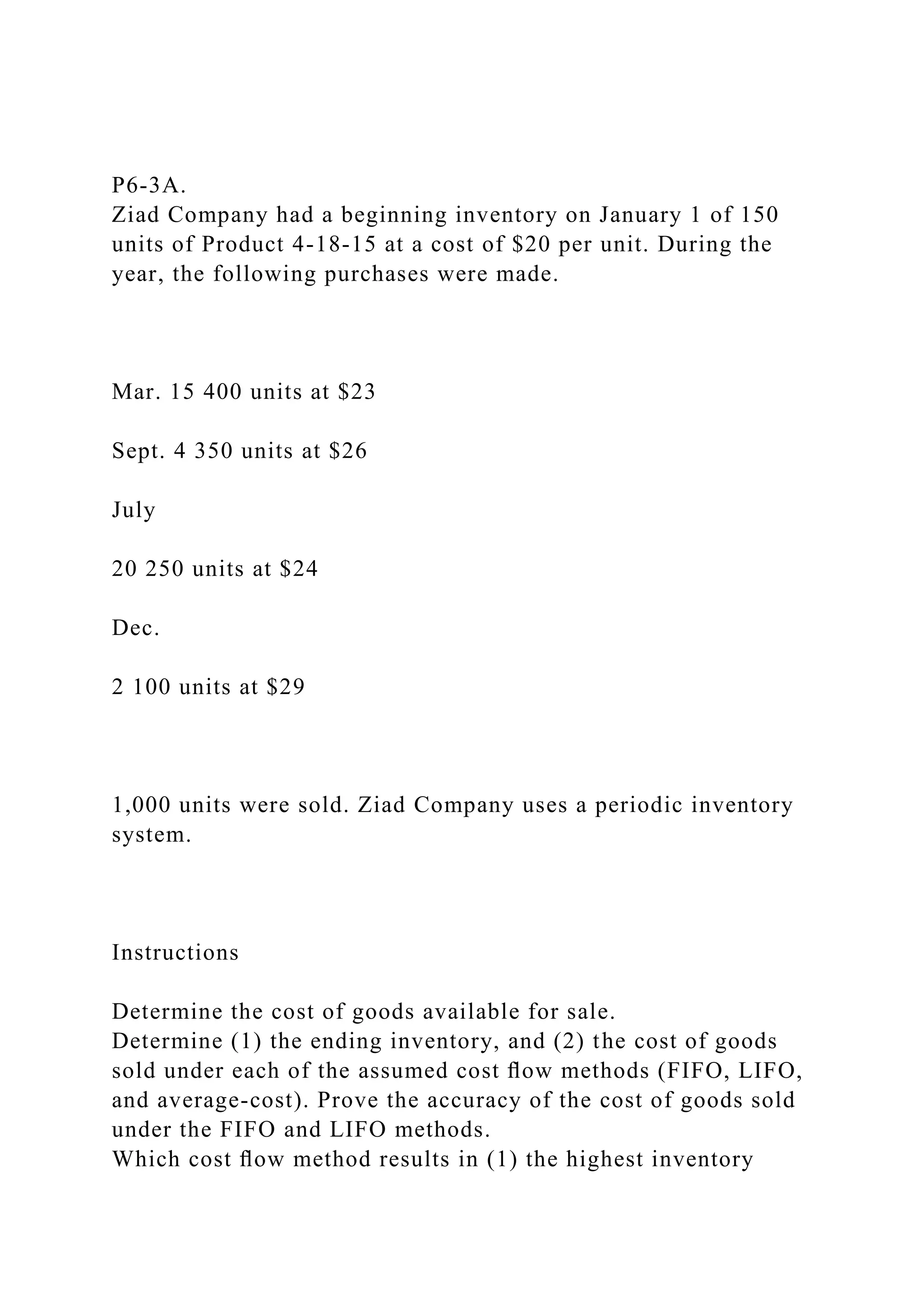 P6-3A.
Ziad Company had a beginning inventory on January 1 of 150
units of Product 4-18-15 at a cost of $20 per unit. During the
year, the following purchases were made.
Mar. 15 400 units at $23
Sept. 4 350 units at $26
July
20 250 units at $24
Dec.
2 100 units at $29
1,000 units were sold. Ziad Company uses a periodic inventory
system.
Instructions
Determine the cost of goods available for sale.
Determine (1) the ending inventory, and (2) the cost of goods
sold under each of the assumed cost ﬂow methods (FIFO, LIFO,
and average-cost). Prove the accuracy of the cost of goods sold
under the FIFO and LIFO methods.
Which cost ﬂow method results in (1) the highest inventory
 