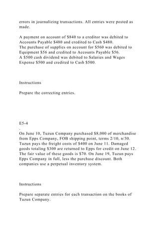 errors in journalizing transactions. All entries were posted as
made.
A payment on account of $840 to a creditor was debited to
Accounts Payable $480 and credited to Cash $480.
The purchase of supplies on account for $560 was debited to
Equipment $56 and credited to Accounts Payable $56.
A $500 cash dividend was debited to Salaries and Wages
Expense $500 and credited to Cash $500.
Instructions
Prepare the correcting entries.
E5-4
.
On June 10, Tuzun Company purchased $8,000 of merchandise
from Epps Company, FOB shipping point, terms 2/10, n/30.
Tuzun pays the freight costs of $400 on June 11. Damaged
goods totaling $300 are returned to Epps for credit on June 12.
The fair value of these goods is $70. On June 19, Tuzun pays
Epps Company in full, less the purchase discount. Both
companies use a perpetual inventory system.
Instructions
Prepare separate entries for each transaction on the books of
Tuzun Company.
 