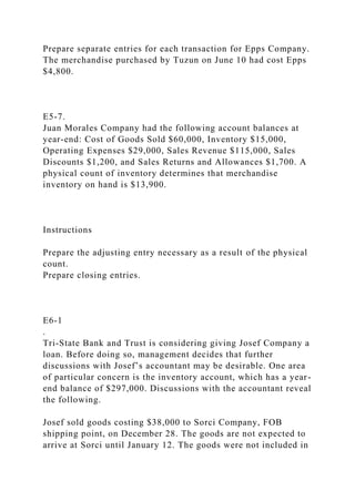 Prepare separate entries for each transaction for Epps Company.
The merchandise purchased by Tuzun on June 10 had cost Epps
$4,800.
E5-7.
Juan Morales Company had the following account balances at
year-end: Cost of Goods Sold $60,000, Inventory $15,000,
Operating Expenses $29,000, Sales Revenue $115,000, Sales
Discounts $1,200, and Sales Returns and Allowances $1,700. A
physical count of inventory determines that merchandise
inventory on hand is $13,900.
Instructions
Prepare the adjusting entry necessary as a result of the physical
count.
Prepare closing entries.
E6-1
.
Tri-State Bank and Trust is considering giving Josef Company a
loan. Before doing so, management decides that further
discussions with Josef’s accountant may be desirable. One area
of particular concern is the inventory account, which has a year-
end balance of $297,000. Discussions with the accountant reveal
the following.
Josef sold goods costing $38,000 to Sorci Company, FOB
shipping point, on December 28. The goods are not expected to
arrive at Sorci until January 12. The goods were not included in
 