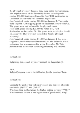 the physical inventory because they were not in the warehouse.
The physical count of the inventory did not include goods
costing $95,000 that were shipped to Josef FOB destination on
December 27 and were still in transit at year-end.
Josef received goods costing $22,000 on January 2. The goods
were shipped FOB shipping point on December 26 by Solita Co.
The goods were not included in the physical count.
Josef sold goods costing $35,000 to Natali Co., FOB
destination, on December 30. The goods were received at Natali
on January 8. They were not included in Josef’s physical
inventory.
Josef received goods costing $44,000 on January 2 that were
shipped FOB destination on December 29. The shipment was a
rush order that was supposed to arrive December 31. This
purchase was included in the ending inventory of $297,000.
Instructions
Determine the correct inventory amount on December 31.
E6-6.
Kaleta Company reports the following for the month of June.
Instructions
Compute the cost of the ending inventory and the cost of goods
sold under (1) FIFO and (2) LIFO.
Which costing method gives the higher ending inventory? Why?
Which method results in the higher cost of goods sold? Why?
 