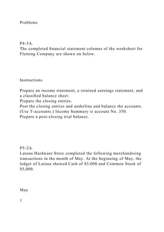 Problems
P4-3A.
The completed ﬁnancial statement columns of the worksheet for
Fleming Company are shown on below.
Instructions
Prepare an income statement, a retained earnings statement, and
a classiﬁed balance sheet.
Prepare the closing entries.
Post the closing entries and underline and balance the accounts.
(Use T-accounts.) Income Summary is account No. 350.
Prepare a post-closing trial balance.
P5-2A.
Latona Hardware Store completed the following merchandising
transactions in the month of May. At the beginning of May, the
ledger of Latona showed Cash of $5,000 and Common Stock of
$5,000.
May
1
 