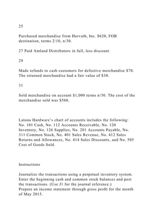 25
Purchased merchandise from Horvath, Inc. $620, FOB
destination, terms 2/10, n/30.
27 Paid Amland Distributors in full, less discount.
29
Made refunds to cash customers for defective merchandise $70.
The returned merchandise had a fair value of $30.
31
Sold merchandise on account $1,000 terms n/30. The cost of the
merchandise sold was $560.
Latona Hardware’s chart of accounts includes the following:
No. 101 Cash, No. 112 Accounts Receivable, No. 120
Inventory, No. 126 Supplies, No. 201 Accounts Payable, No.
311 Common Stock, No. 401 Sales Revenue, No. 412 Sales
Returns and Allowances, No. 414 Sales Discounts, and No. 505
Cost of Goods Sold.
Instructions
Journalize the transactions using a perpetual inventory system.
Enter the beginning cash and common stock balances and post
the transactions. (Use J1 for the journal reference.)
Prepare an income statement through gross proﬁt for the month
of May 2015.
 