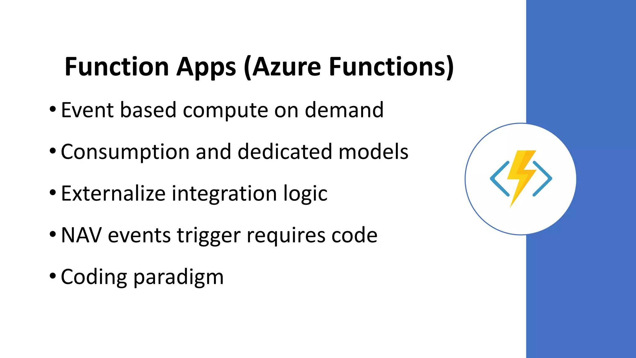 Function Apps (Azure Functions)
• Event based compute on demand
• Consumption and dedicated models
• Externalize integration logic
• NAV events trigger requires code
• Coding paradigm
 