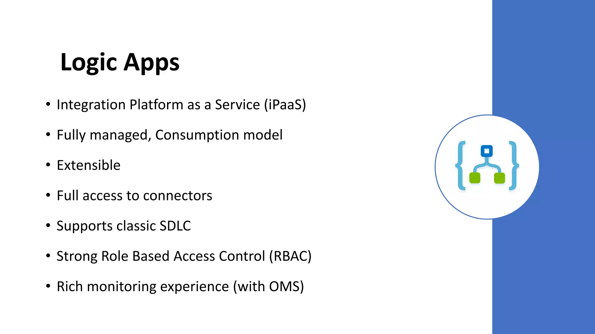 Logic Apps
• Integration Platform as a Service (iPaaS)
• Fully managed, Consumption model
• Extensible
• Full access to connectors
• Supports classic SDLC
• Strong Role Based Access Control (RBAC)
• Rich monitoring experience (with OMS)
 
