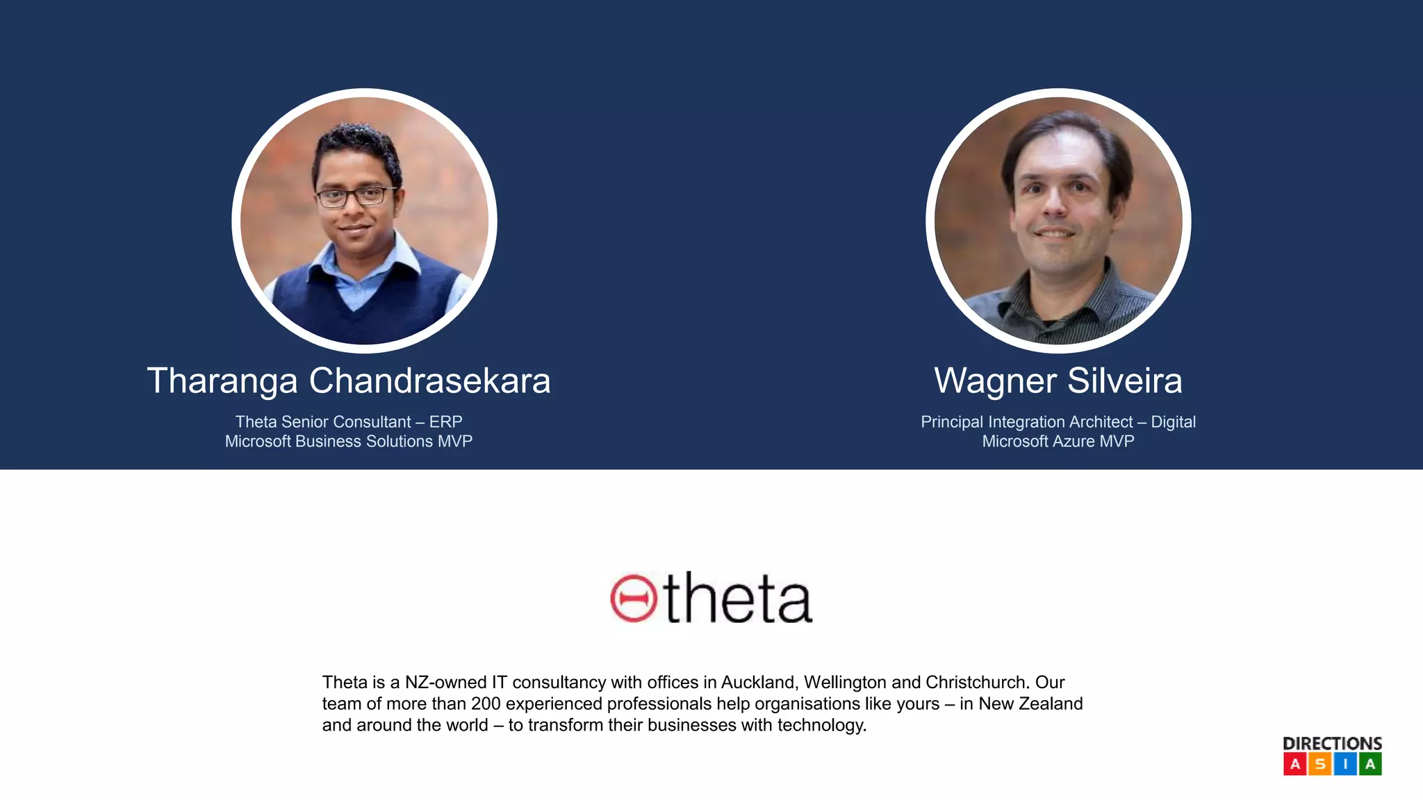 Tharanga Chandrasekara
Theta Senior Consultant – ERP
Microsoft Business Solutions MVP
Theta is a NZ-owned IT consultancy with offices in Auckland, Wellington and Christchurch. Our
team of more than 200 experienced professionals help organisations like yours – in New Zealand
and around the world – to transform their businesses with technology.
Wagner Silveira
Principal Integration Architect – Digital
Microsoft Azure MVP
 