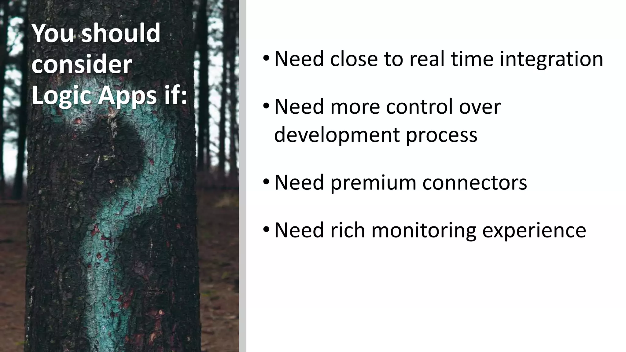 You should
consider
Logic Apps if:
•Need close to real time integration
•Need more control over
development process
•Need premium connectors
•Need rich monitoring experience
 