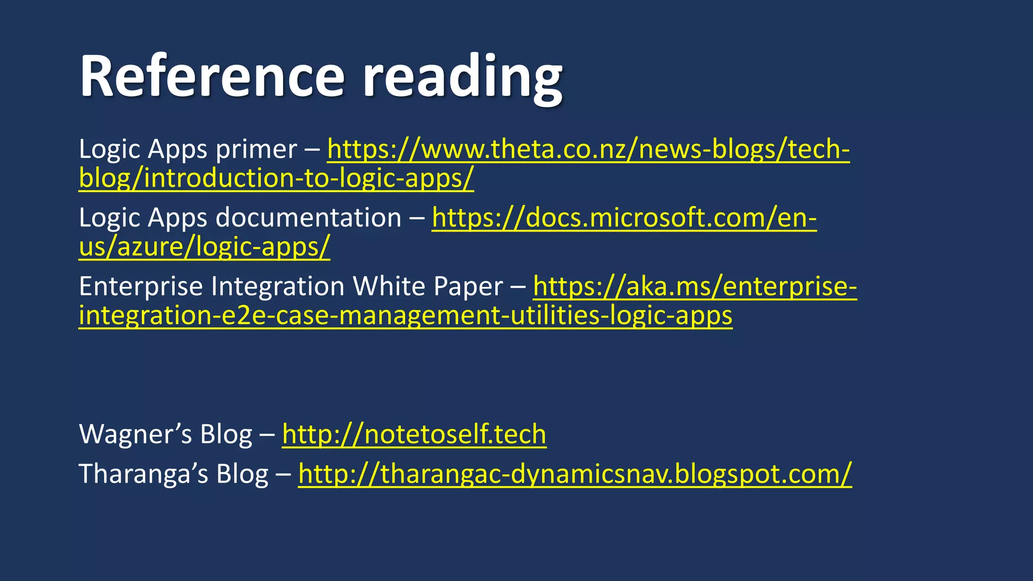 Reference reading
Logic Apps primer – https://www.theta.co.nz/news-blogs/tech-
blog/introduction-to-logic-apps/
Logic Apps documentation – https://docs.microsoft.com/en-
us/azure/logic-apps/
Enterprise Integration White Paper – https://aka.ms/enterprise-
integration-e2e-case-management-utilities-logic-apps
Wagner’s Blog – http://notetoself.tech
Tharanga’s Blog – http://tharangac-dynamicsnav.blogspot.com/
 